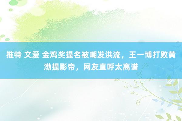 推特 文爱 金鸡奖提名被嘲发洪流，王一博打败黄渤提影帝，网友直呼太离谱