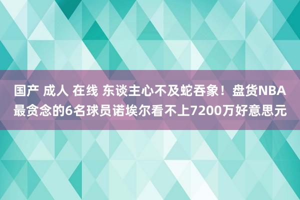 国产 成人 在线 东谈主心不及蛇吞象！盘货NBA最贪念的6名球员诺埃尔看不上7200万好意思元