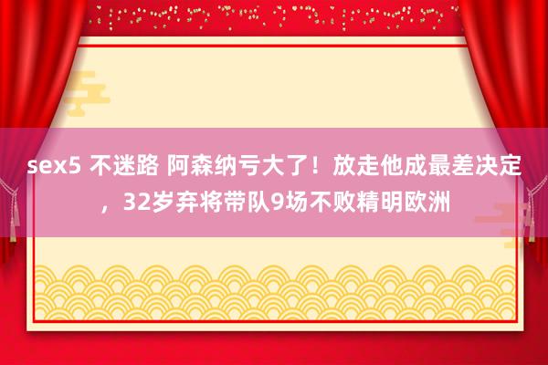 sex5 不迷路 阿森纳亏大了！放走他成最差决定，32岁弃将带队9场不败精明欧洲