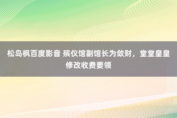 松岛枫百度影音 殡仪馆副馆长为敛财，堂堂皇皇修改收费要领