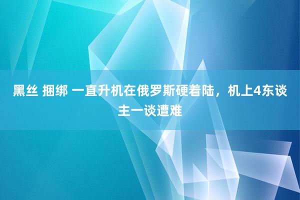 黑丝 捆绑 一直升机在俄罗斯硬着陆，机上4东谈主一谈遭难