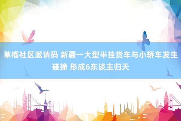 草榴社区邀请码 新疆一大型半挂货车与小轿车发生碰撞 形成6东谈主归天