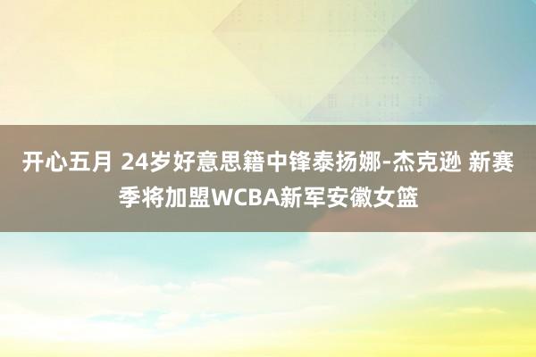 开心五月 24岁好意思籍中锋泰扬娜-杰克逊 新赛季将加盟WCBA新军安徽女篮