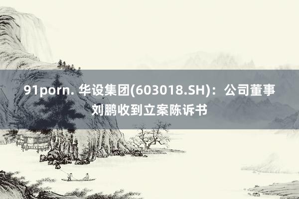 91porn. 华设集团(603018.SH)：公司董事刘鹏收到立案陈诉书