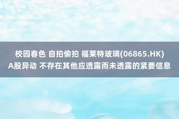 校园春色 自拍偷拍 福莱特玻璃(06865.HK)A股异动 不存在其他应透露而未透露的紧要信息