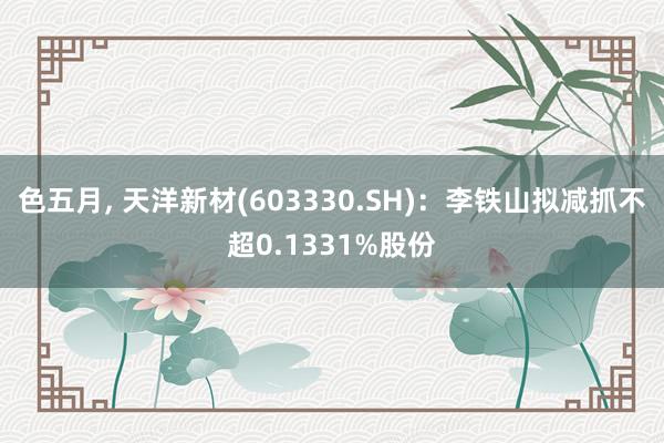 色五月， 天洋新材(603330.SH)：李铁山拟减抓不超0.1331%股份