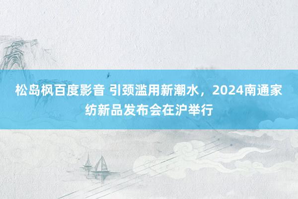 松岛枫百度影音 引颈滥用新潮水，2024南通家纺新品发布会在沪举行