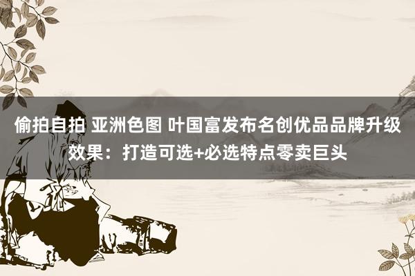 偷拍自拍 亚洲色图 叶国富发布名创优品品牌升级效果：打造可选+必选特点零卖巨头