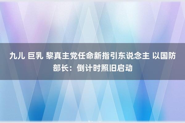 九儿 巨乳 黎真主党任命新指引东说念主 以国防部长：倒计时照旧启动