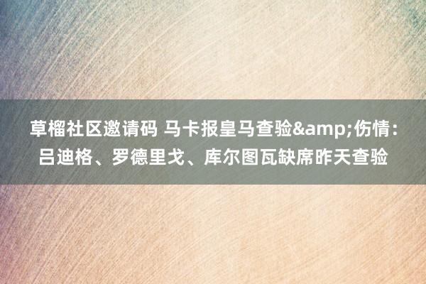 草榴社区邀请码 马卡报皇马查验&伤情：吕迪格、罗德里戈、库尔图瓦缺席昨天查验