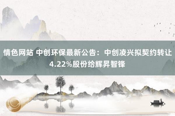 情色网站 中创环保最新公告：中创凌兴拟契约转让4.22%股份给辉昇智锋