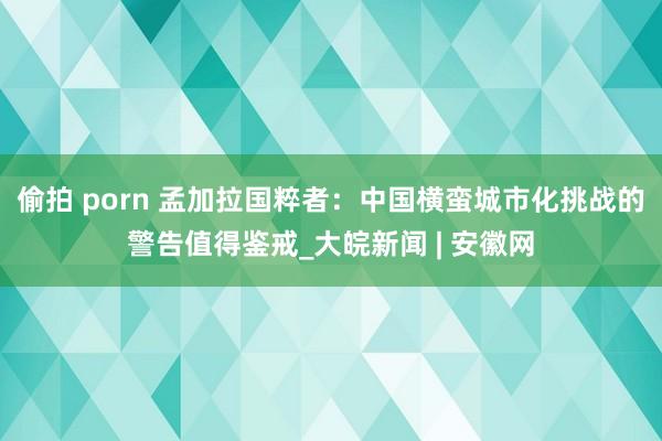 偷拍 porn 孟加拉国粹者：中国横蛮城市化挑战的警告值得鉴戒_大皖新闻 | 安徽网