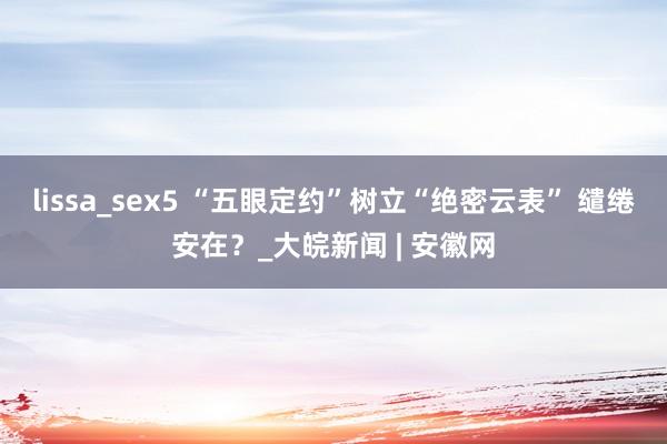 lissa_sex5 “五眼定约”树立“绝密云表” 缱绻安在？_大皖新闻 | 安徽网