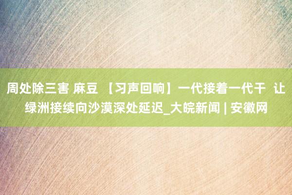 周处除三害 麻豆 【习声回响】一代接着一代干  让绿洲接续向沙漠深处延迟_大皖新闻 | 安徽网