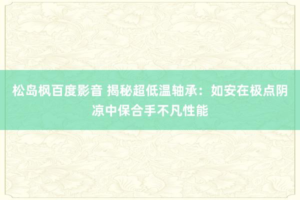 松岛枫百度影音 揭秘超低温轴承：如安在极点阴凉中保合手不凡性能