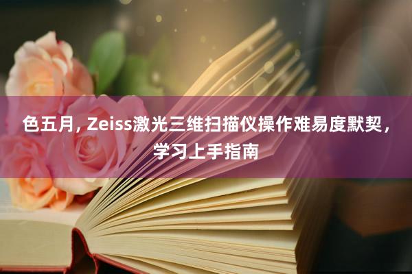 色五月， Zeiss激光三维扫描仪操作难易度默契，学习上手指南