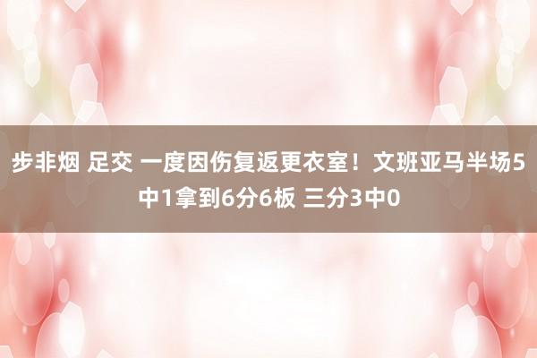 步非烟 足交 一度因伤复返更衣室！文班亚马半场5中1拿到6分6板 三分3中0