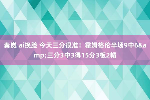 秦岚 ai换脸 今天三分很准！霍姆格伦半场9中6&三分3中3得15分3板2帽