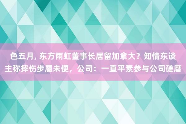 色五月， 东方雨虹董事长居留加拿大？知情东谈主称摔伤步履未便，公司：一直平素参与公司磋磨