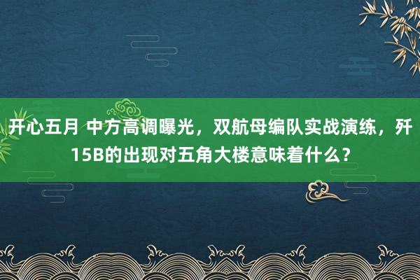 开心五月 中方高调曝光，双航母编队实战演练，歼15B的出现对五角大楼意味着什么？