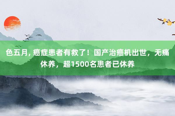 色五月， 癌症患者有救了！国产治癌机出世，无痛休养，超1500名患者已休养