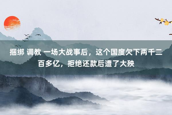 捆绑 调教 一场大战事后，这个国度欠下两千二百多亿，拒绝还款后遭了大殃