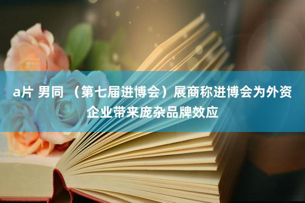 a片 男同 （第七届进博会）展商称进博会为外资企业带来庞杂品牌效应