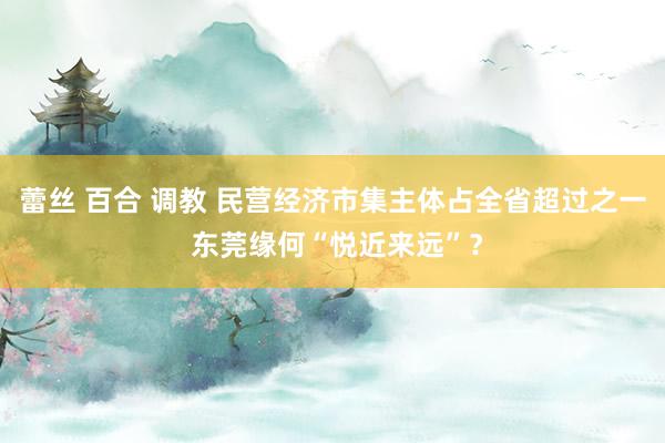 蕾丝 百合 调教 民营经济市集主体占全省超过之一 东莞缘何“悦近来远”？