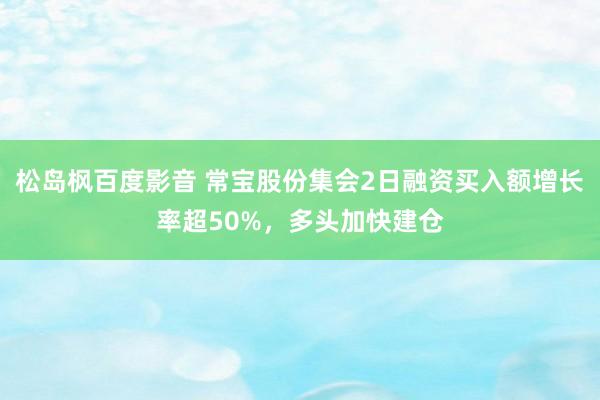 松岛枫百度影音 常宝股份集会2日融资买入额增长率超50%，多头加快建仓