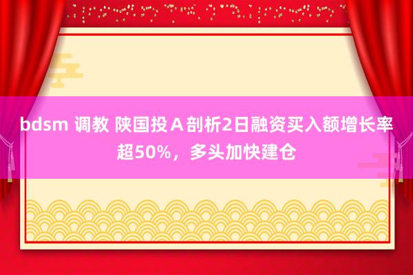 bdsm 调教 陕国投Ａ剖析2日融资买入额增长率超50%，多头加快建仓