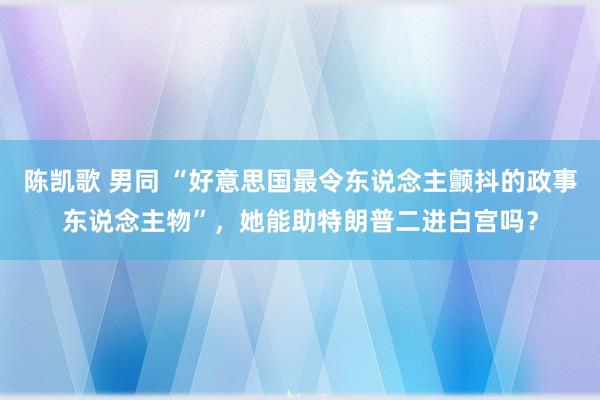 陈凯歌 男同 “好意思国最令东说念主颤抖的政事东说念主物”，她能助特朗普二进白宫吗？