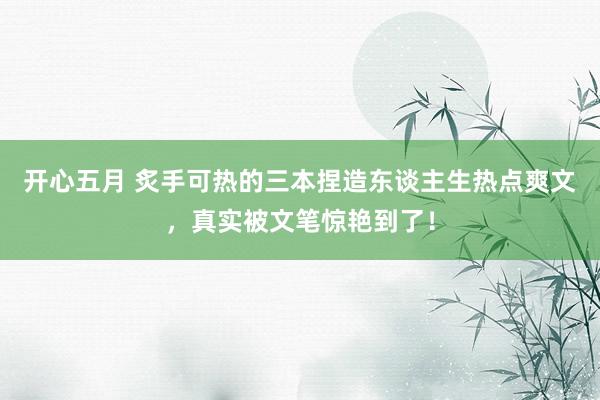 开心五月 炙手可热的三本捏造东谈主生热点爽文，真实被文笔惊艳到了！