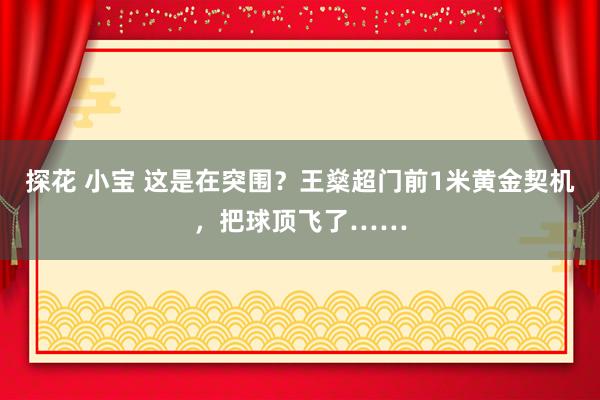 探花 小宝 这是在突围？王燊超门前1米黄金契机，把球顶飞了……