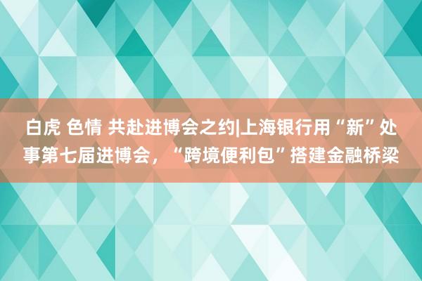 白虎 色情 共赴进博会之约|上海银行用“新”处事第七届进博会，“跨境便利包”搭建金融桥梁