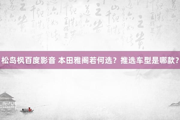 松岛枫百度影音 本田雅阁若何选？推选车型是哪款？