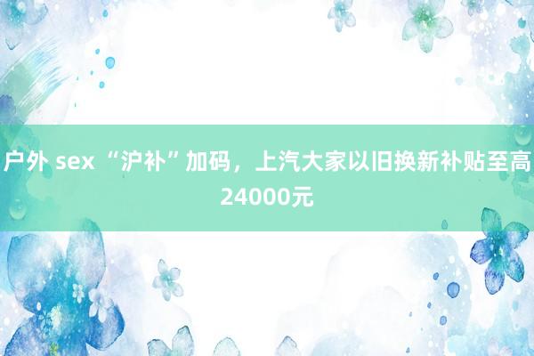 户外 sex “沪补”加码，上汽大家以旧换新补贴至高24000元