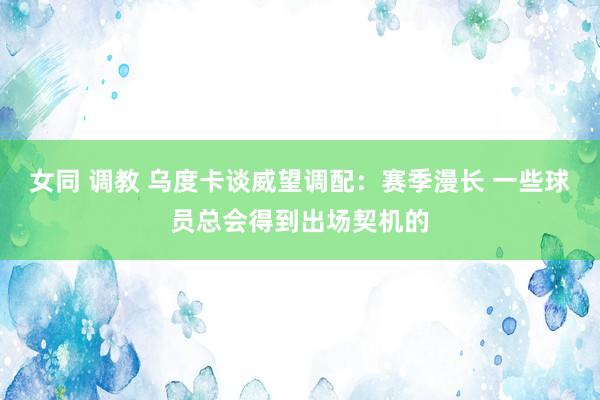 女同 调教 乌度卡谈威望调配：赛季漫长 一些球员总会得到出场契机的