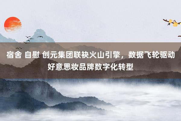 宿舍 自慰 创元集团联袂火山引擎，数据飞轮驱动好意思妆品牌数字化转型