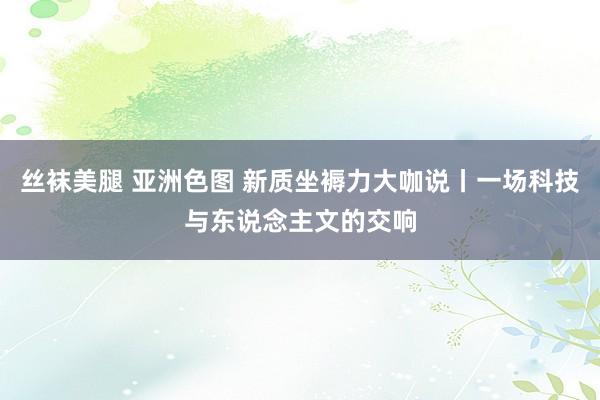 丝袜美腿 亚洲色图 新质坐褥力大咖说丨一场科技与东说念主文的交响