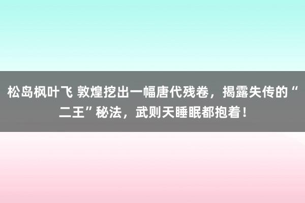 松岛枫叶飞 敦煌挖出一幅唐代残卷，揭露失传的“二王”秘法，武则天睡眠都抱着！