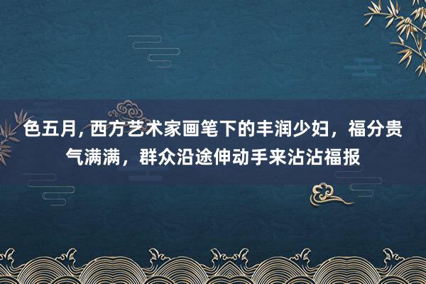 色五月， 西方艺术家画笔下的丰润少妇，福分贵气满满，群众沿途伸动手来沾沾福报