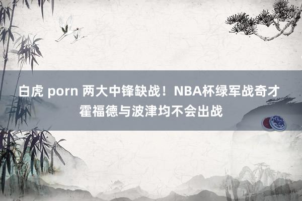 白虎 porn 两大中锋缺战！NBA杯绿军战奇才 霍福德与波津均不会出战