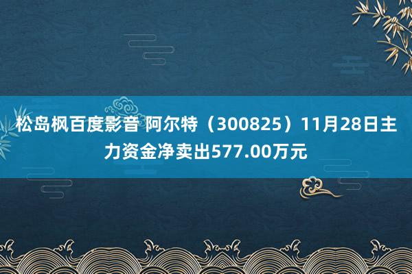 松岛枫百度影音 阿尔特（300825）11月28日主力资金净卖出577.00万元