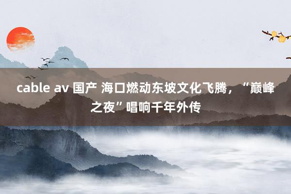 cable av 国产 海口燃动东坡文化飞腾，“巅峰之夜”唱响千年外传