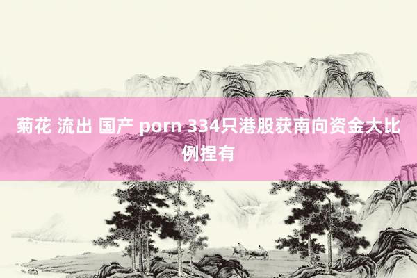 菊花 流出 国产 porn 334只港股获南向资金大比例捏有