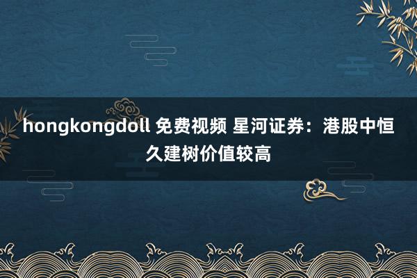 hongkongdoll 免费视频 星河证券：港股中恒久建树价值较高