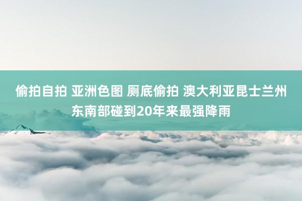 偷拍自拍 亚洲色图 厕底偷拍 澳大利亚昆士兰州东南部碰到20年来最强降雨