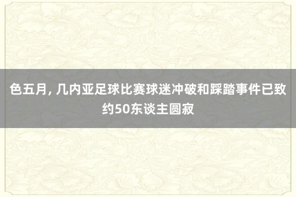 色五月， 几内亚足球比赛球迷冲破和踩踏事件已致约50东谈主圆寂