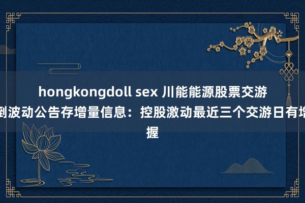 hongkongdoll sex 川能能源股票交游颠倒波动公告存增量信息：控股激动最近三个交游日有增握