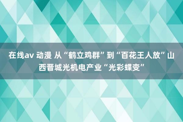 在线av 动漫 从“鹤立鸡群”到“百花王人放”山西晋城光机电产业“光彩蝶变”